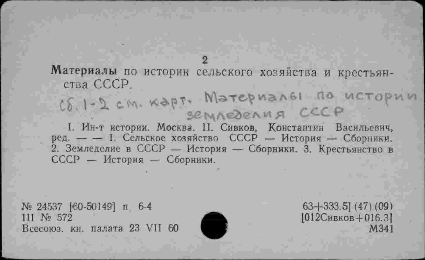 ﻿2
Материалы по истории сельского хозяйства и крестьянства СССР.
Материалы ПО истории 2>£РлЛ<гйел и Я СССР
I. Ин-т истории. Москва. II. Сивков, Константин Васильевич, ред.----1. Сельское хозяйство СССР — История — Сборники.
2. Земледелие в СССР — История — Сборники. 3. Крестьянство в СССР — История — Сборники.
№ 24537 ['60-50149] п 6-4
III № 572
Всесоюз. кн. палата 23 VII 60
63+333.5] (47) (09) [012Сивков+016.3]
М341